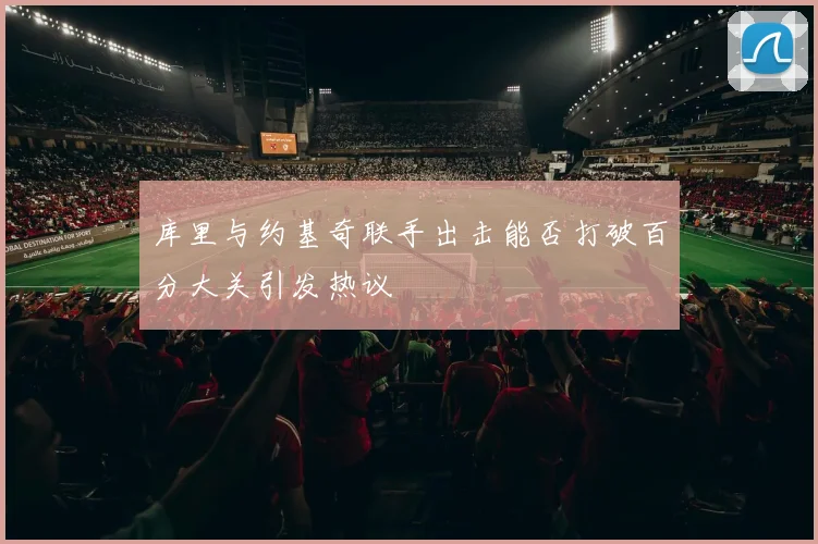 库里与约基奇联手出击能否打破百分大关引发热议