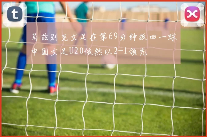 乌兹别克女足在第69分钟扳回一球中国女足U20依然以2-1领先