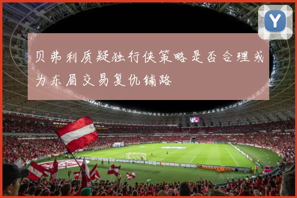 贝弗利质疑独行侠策略是否合理或为东眉交易复仇铺路