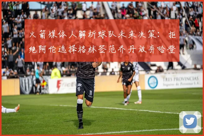 火箭媒体人解析球队未来决策：拒绝阿伦选择格林签范乔丹放弃哈登