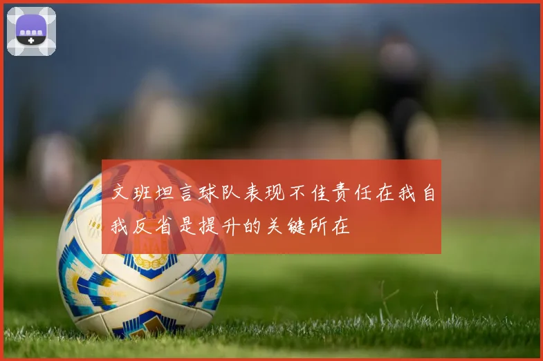 文班坦言球队表现不佳责任在我自我反省是提升的关键所在