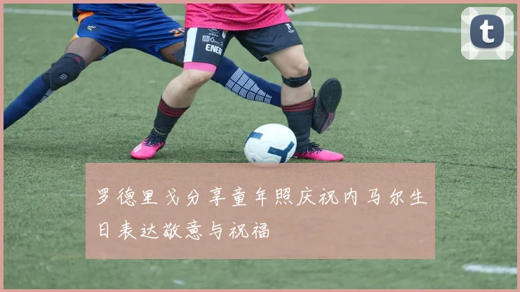 罗德里戈分享童年照庆祝内马尔生日表达敬意与祝福