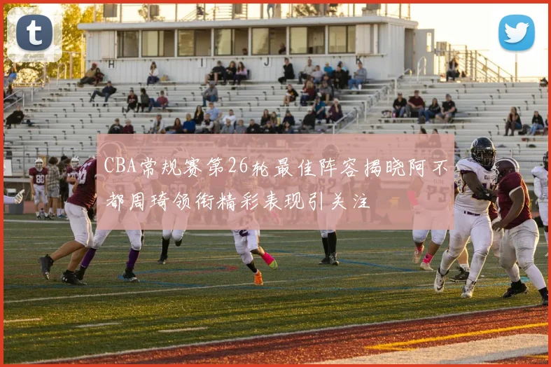 CBA常规赛第26轮最佳阵容揭晓阿不都周琦领衔精彩表现引关注