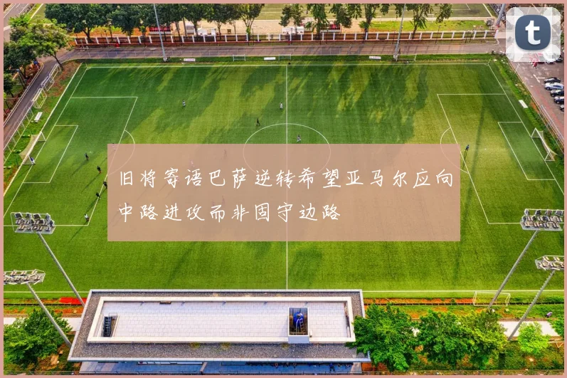 旧将寄语巴萨逆转希望亚马尔应向中路进攻而非固守边路