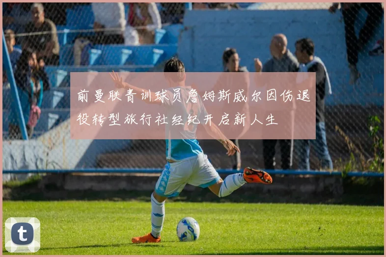 前曼联青训球员詹姆斯威尔因伤退役转型旅行社经纪开启新人生