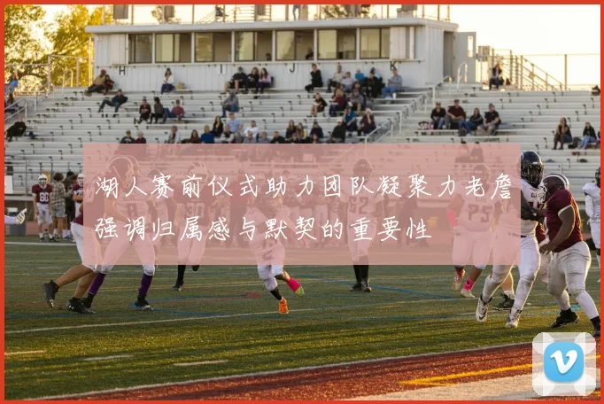 湖人赛前仪式助力团队凝聚力老詹强调归属感与默契的重要性