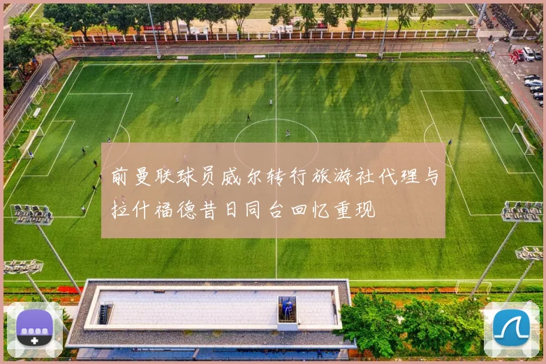 前曼联球员威尔转行旅游社代理与拉什福德昔日同台回忆重现