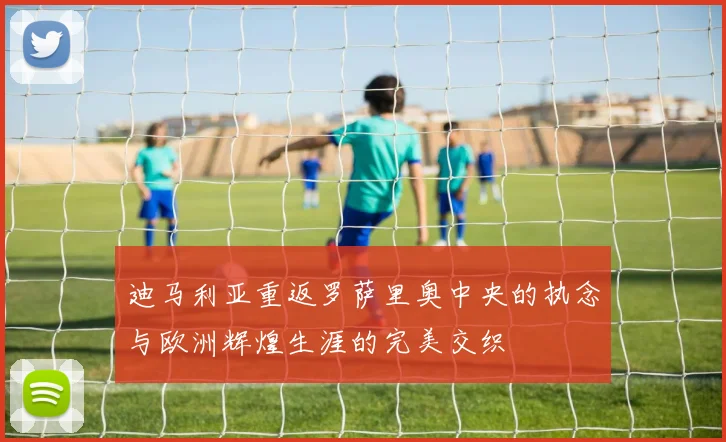 迪马利亚重返罗萨里奥中央的执念与欧洲辉煌生涯的完美交织