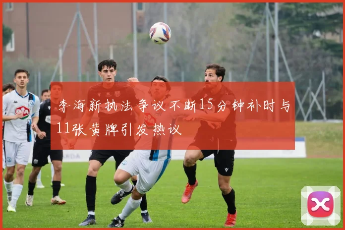 李海新执法争议不断15分钟补时与11张黄牌引发热议