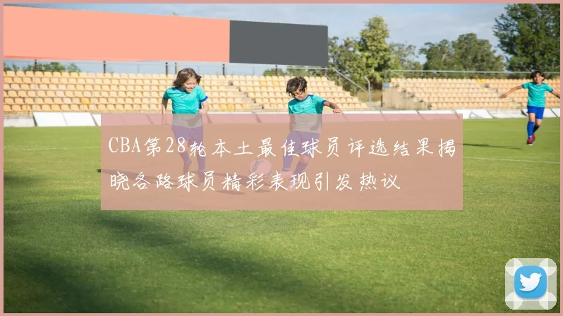 CBA第28轮本土最佳球员评选结果揭晓各路球员精彩表现引发热议
