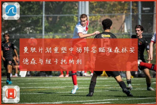 曼联计划重塑中场阵容瞄准森林安德森与纽卡托纳利