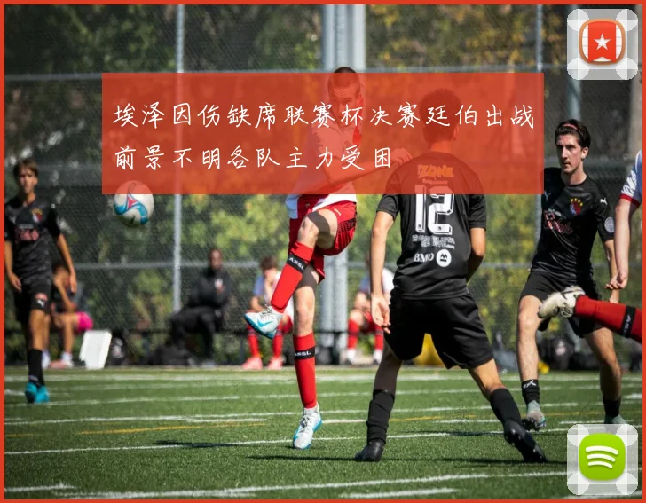埃泽因伤缺席联赛杯决赛廷伯出战前景不明各队主力受困