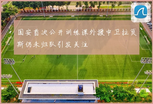 国安首次公开训练课外援中卫拉莫斯仍未归队引发关注