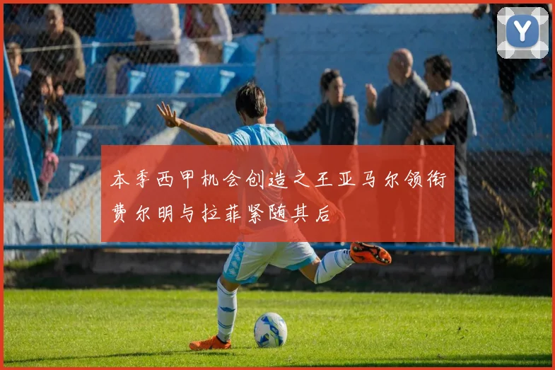 本季西甲机会创造之王亚马尔领衔费尔明与拉菲紧随其后