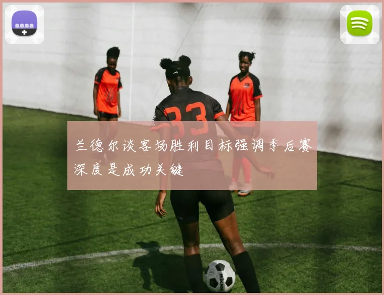兰德尔谈客场胜利目标强调季后赛深度是成功关键