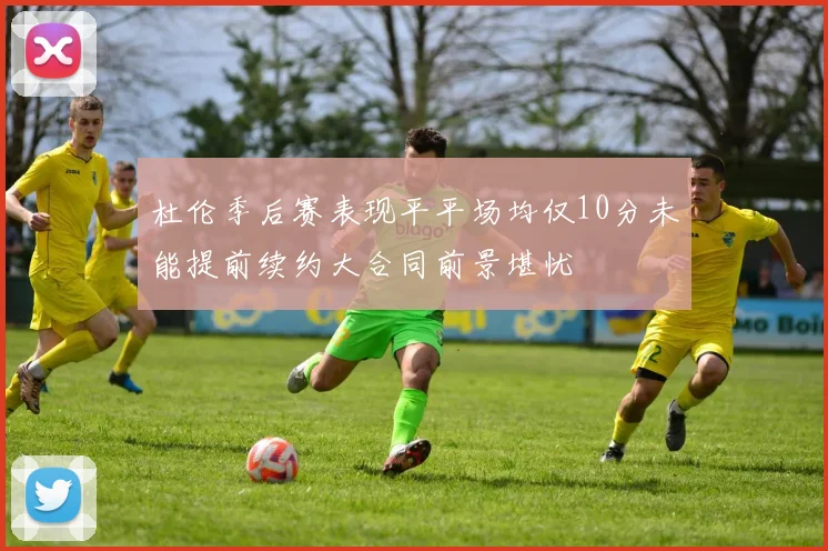 杜伦季后赛表现平平场均仅10分未能提前续约大合同前景堪忧