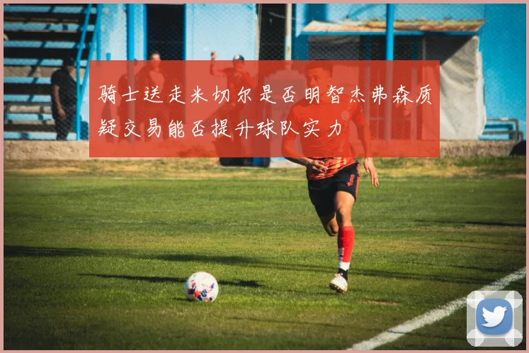 骑士送走米切尔是否明智杰弗森质疑交易能否提升球队实力