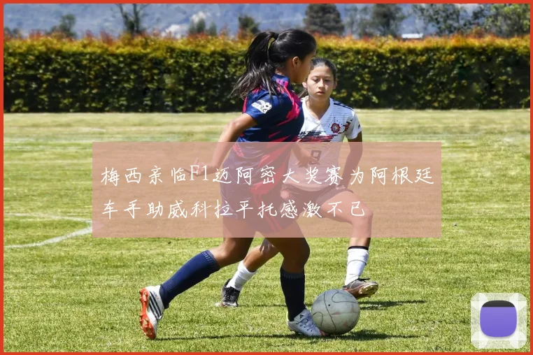梅西亲临F1迈阿密大奖赛为阿根廷车手助威科拉平托感激不已