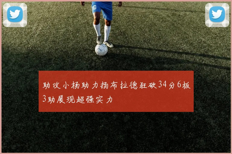 助攻小杨助力扬布拉德狂砍34分6板3助展现超强实力